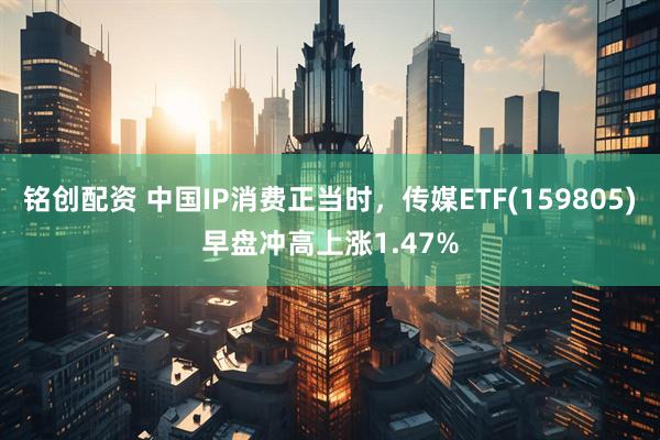 铭创配资 中国IP消费正当时，传媒ETF(159805)早盘冲高上涨1.47%
