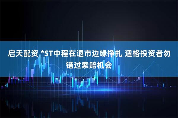 启天配资 *ST中程在退市边缘挣扎 适格投资者勿错过索赔机会