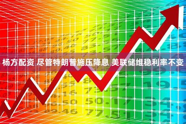杨方配资 尽管特朗普施压降息 美联储维稳利率不变