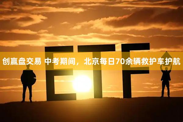 创赢盘交易 中考期间，北京每日70余辆救护车护航