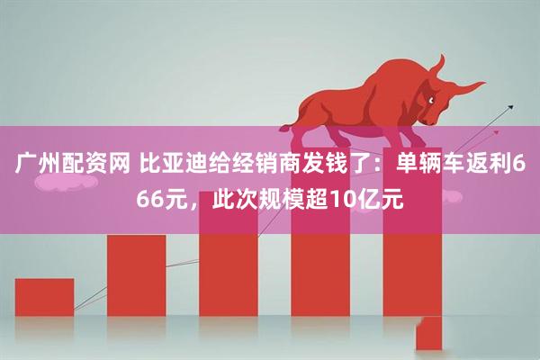 广州配资网 比亚迪给经销商发钱了：单辆车返利666元，此次规模超10亿元