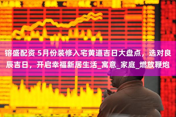 镕盛配资 5月份装修入宅黄道吉日大盘点，选对良辰吉日，开启幸福新居生活_寓意_家庭_燃放鞭炮