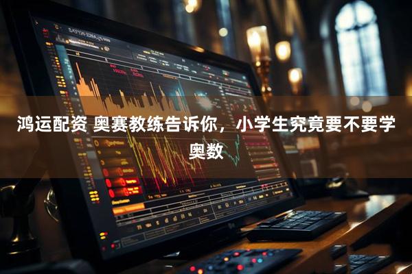 鸿运配资 奥赛教练告诉你，小学生究竟要不要学奥数
