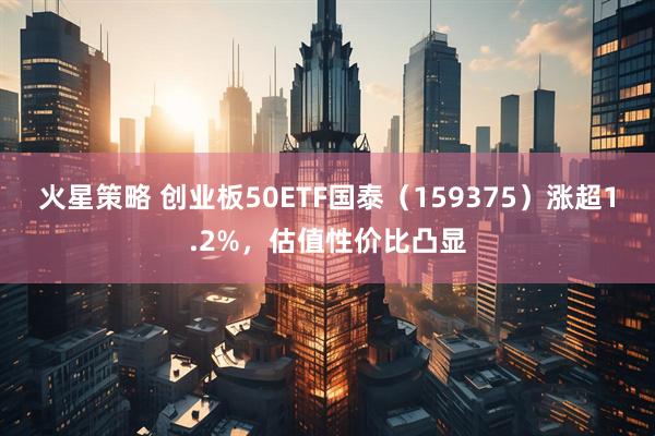 火星策略 创业板50ETF国泰（159375）涨超1.2%，估值性价比凸显
