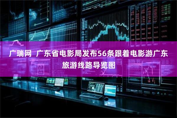 广瑞网  广东省电影局发布56条跟着电影游广东旅游线路导览图