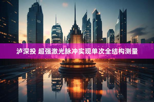 泸深投 超强激光脉冲实现单次全结构测量