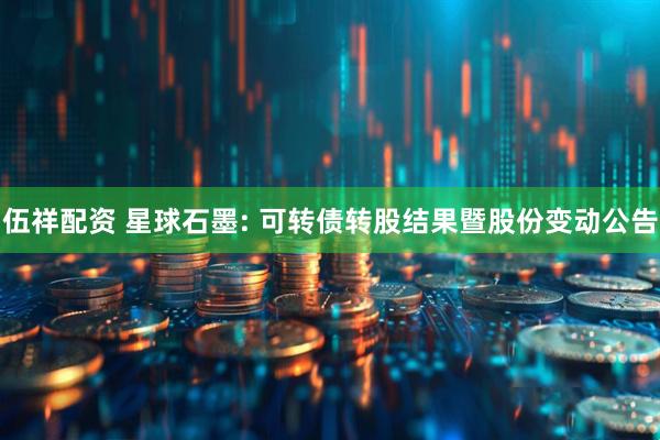 伍祥配资 星球石墨: 可转债转股结果暨股份变动公告