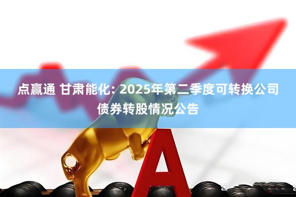 点赢通 甘肃能化: 2025年第二季度可转换公司债券转股情况公告