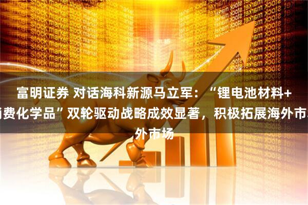 富明证券 对话海科新源马立军：“锂电池材料+消费化学品”双轮驱动战略成效显著，积极拓展海外市场