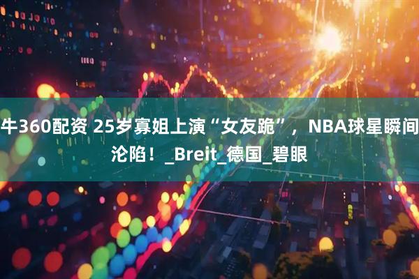 牛360配资 25岁寡姐上演“女友跪”，NBA球星瞬间沦陷！_Breit_德国_碧眼