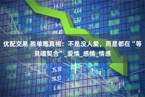 优配交易 脱单难真相：不是没人爱，而是都在“等灵魂契合”_爱情_感情_情感