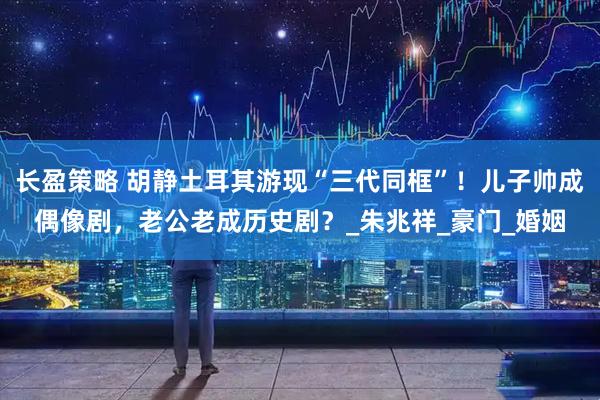 长盈策略 胡静土耳其游现“三代同框”！儿子帅成偶像剧，老公老成历史剧？_朱兆祥_豪门_婚姻