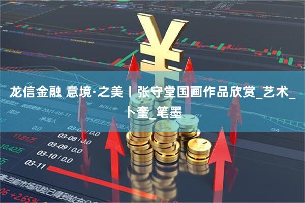 龙信金融 意境·之美丨张守堂国画作品欣赏_艺术_卜奎_笔墨