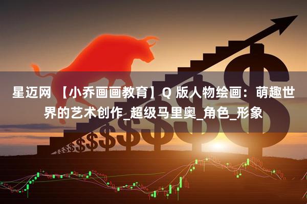 星迈网 【小乔画画教育】Q 版人物绘画：萌趣世界的艺术创作_超级马里奥_角色_形象