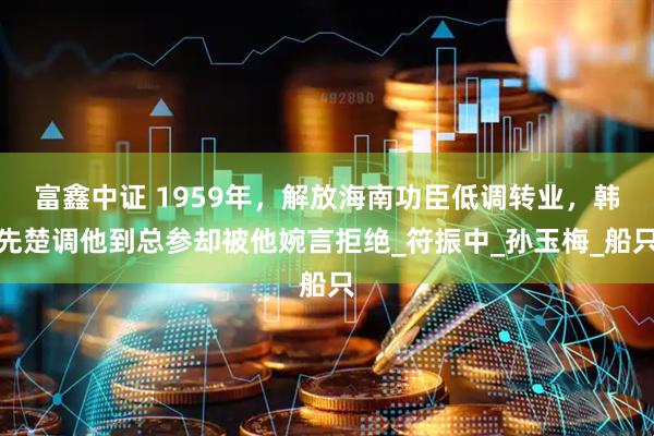 富鑫中证 1959年，解放海南功臣低调转业，韩先楚调他到总参却被他婉言拒绝_符振中_孙玉梅_船只