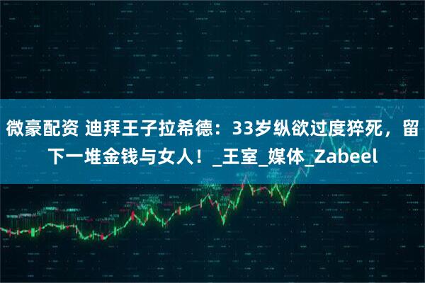 微豪配资 迪拜王子拉希德：33岁纵欲过度猝死，留下一堆金钱与女人！_王室_媒体_Zabeel