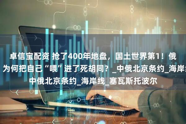 卓信宝配资 抢了400年地盘，国土世界第1！俄罗斯这“巨熊”，为何把自己“喂”进了死胡同？_中俄北京条约_海岸线_塞瓦斯托波尔