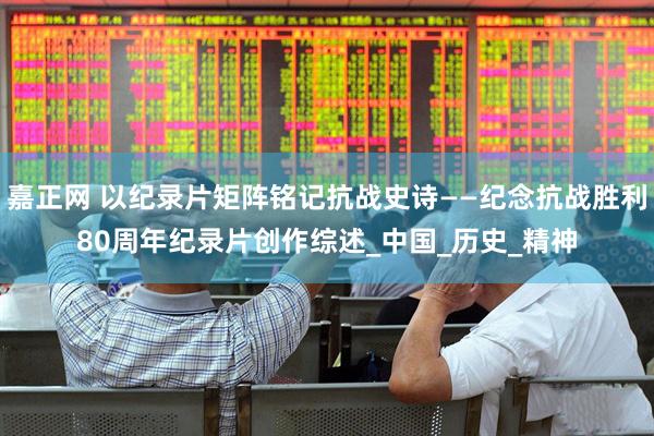 嘉正网 以纪录片矩阵铭记抗战史诗——纪念抗战胜利80周年纪录片创作综述_中国_历史_精神