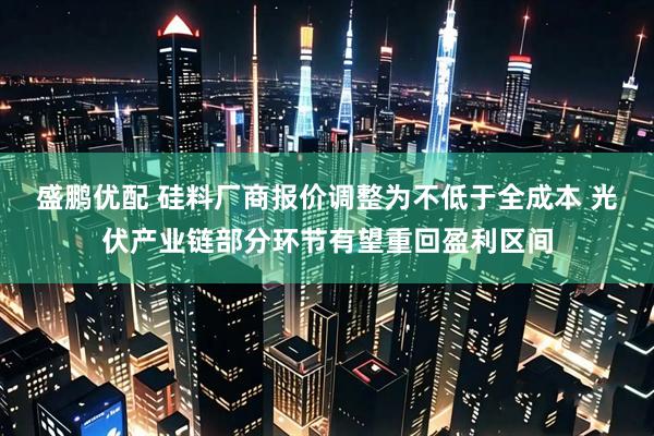 盛鹏优配 硅料厂商报价调整为不低于全成本 光伏产业链部分环节有望重回盈利区间