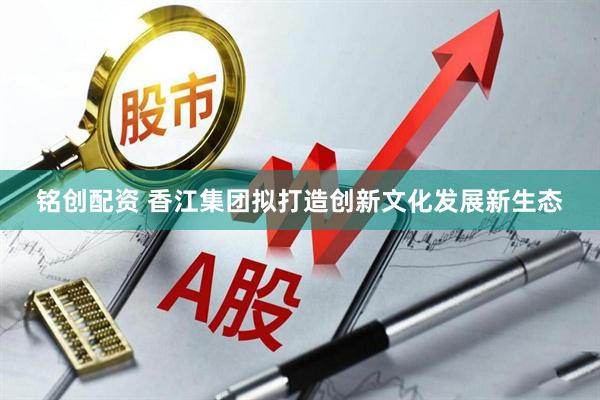 铭创配资 香江集团拟打造创新文化发展新生态