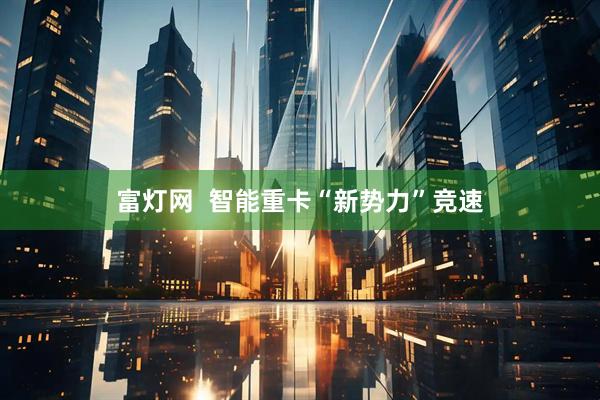 富灯网  智能重卡“新势力”竞速