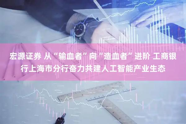 宏源证券 从“输血者”向“造血者”进阶 工商银行上海市分行奋力共建人工智能产业生态