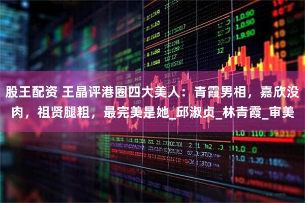 股王配资 王晶评港圈四大美人：青霞男相，嘉欣没肉，祖贤腿粗，最完美是她_邱淑贞_林青霞_审美