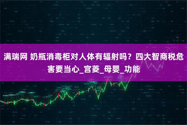 满瑞网 奶瓶消毒柜对人体有辐射吗？四大智商税危害要当心_宫菱_母婴_功能