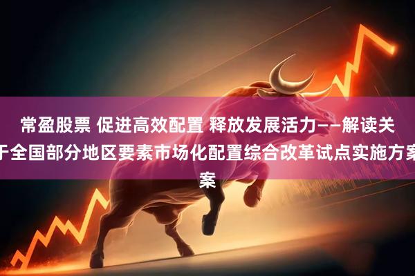 常盈股票 促进高效配置 释放发展活力——解读关于全国部分地区要素市场化配置综合改革试点实施方案