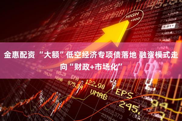 金惠配资 “大额”低空经济专项债落地 融资模式走向“财政+市场化”