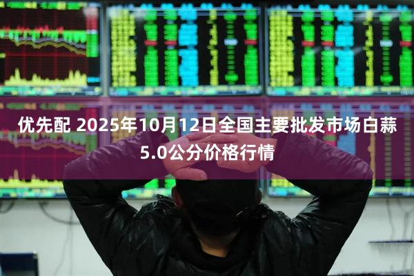 优先配 2025年10月12日全国主要批发市场白蒜5.0公分价格行情